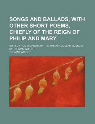 Book cover for Songs and Ballads, with Other Short Poems, Chiefly of the Reign of Philip and Mary; Edited from a Manuscript in the Ashmolean Museum by Thomas Wright