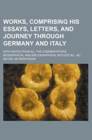 Cover of Works, Comprising His Essays, Letters, and Journey Through Germany and Italy; With Notes from All the Commentators, Biographical and Bibliographical Notices &C., &C