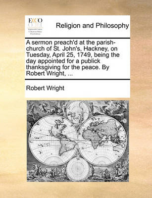 Book cover for A Sermon Preach'd at the Parish-Church of St. John's, Hackney, on Tuesday, April 25, 1749, Being the Day Appointed for a Publick Thanksgiving for the Peace. by Robert Wright, ...