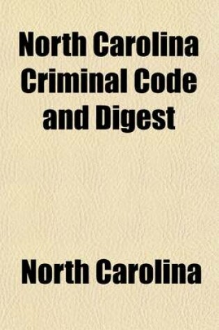 Cover of North Carolina Criminal Code and Digest; A Complete Code of Al the Criminal Statutes of the State, Including Those Passed by the Legislature of 1907 a