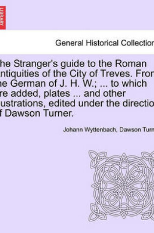 Cover of The Stranger's Guide to the Roman Antiquities of the City of Treves. from the German of J. H. W.; ... to Which Are Added, Plates ... and Other Illustrations, Edited Under the Direction of Dawson Turner.