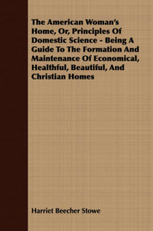 Cover of The American Woman's Home, Or, Principles Of Domestic Science - Being A Guide To The Formation And Maintenance Of Economical, Healthful, Beautiful, And Christian Homes