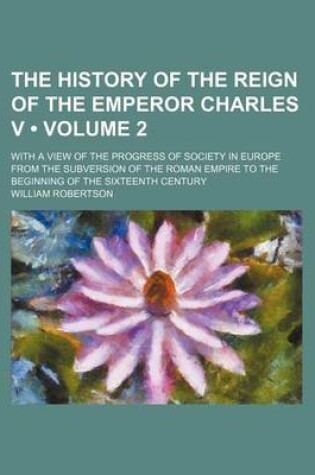 Cover of The History of the Reign of the Emperor Charles V (Volume 2); With a View of the Progress of Society in Europe from the Subversion of the Roman Empire to the Beginning of the Sixteenth Century