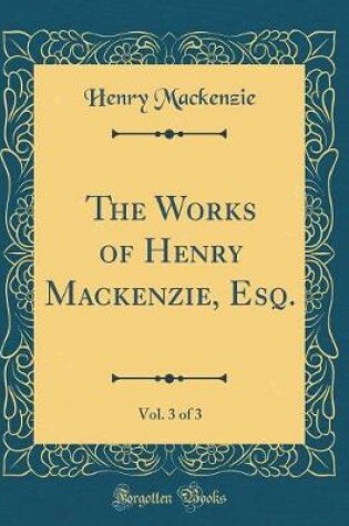 Cover of The Works of Henry Mackenzie, Esq., Vol. 3 of 3 (Classic Reprint)