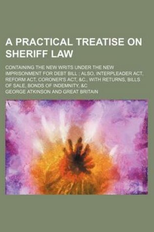 Cover of A Practical Treatise on Sheriff Law; Containing the New Writs Under the New Imprisonment for Debt Bill Also, Interpleader ACT, Reform ACT, Coroner's ACT, &C., with Returns, Bills of Sale, Bonds of Indemnity, &C