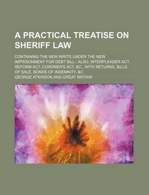 Book cover for A Practical Treatise on Sheriff Law; Containing the New Writs Under the New Imprisonment for Debt Bill Also, Interpleader ACT, Reform ACT, Coroner's ACT, &C., with Returns, Bills of Sale, Bonds of Indemnity, &C