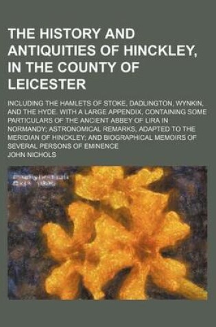 Cover of The History and Antiquities of Hinckley, in the County of Leicester; Including the Hamlets of Stoke, Dadlington, Wynkin, and the Hyde. with a Large Appendix, Containing Some Particulars of the Ancient Abbey of Lira in Normandy;