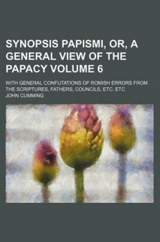 Cover of Synopsis Papismi, Or, a General View of the Papacy Volume 6; With General Confutations of Romish Errors from the Scriptures, Fathers, Councils, Etc. E