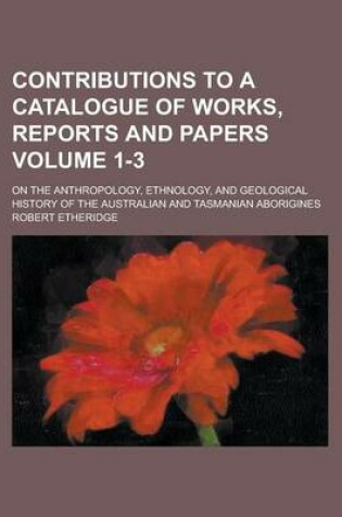 Cover of Contributions to a Catalogue of Works, Reports and Papers (Volume 1-3); On the Anthropology, Ethnology, and Geological History of the Australian and Tasmanian Aborigines