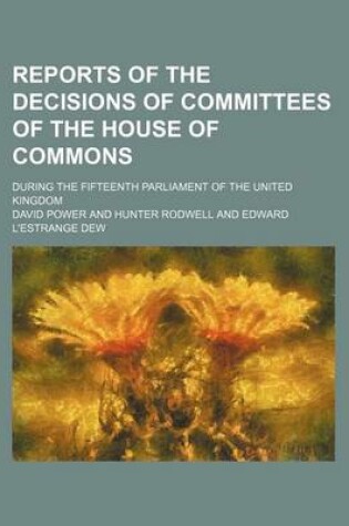 Cover of Reports of the Decisions of Committees of the House of Commons; During the Fifteenth Parliament of the United Kingdom