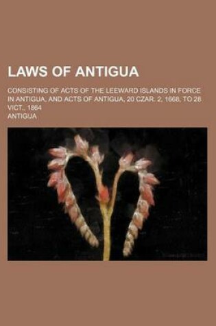 Cover of Laws of Antigua; Consisting of Acts of the Leeward Islands in Force in Antigua, and Acts of Antigua, 20 Czar. 2, 1668, to 28 Vict., 1864