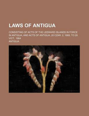 Book cover for Laws of Antigua; Consisting of Acts of the Leeward Islands in Force in Antigua, and Acts of Antigua, 20 Czar. 2, 1668, to 28 Vict., 1864