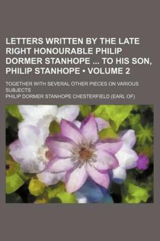 Cover of Letters Written by the Late Right Honourable Philip Dormer Stanhope to His Son, Philip Stanhope (Volume 2 ); Together with Several Other Pieces on Var