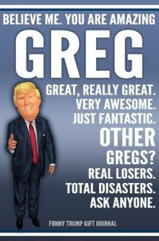 Cover of Funny Trump Journal - Believe Me. You Are Amazing Greg Great, Really Great. Very Awesome. Just Fantastic. Other Gregs? Real Losers. Total Disasters. Ask Anyone. Funny Trump Gift Journal
