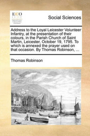 Cover of Address to the Loyal Leicester Volunteer Infantry, at the Presentation of Their Colours, in the Parish Church of Saint Martin, Leicester, October 19, 1795. to Which Is Annexed the Prayer Used on That Occasion. by Thomas Robinson, ...