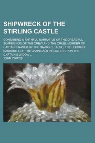 Cover of Shipwreck of the Stirling Castle; Containing a Faithful Narrative of the Dreadful Sufferings of the Crew and the Cruel Murder of Captain Fraser by the Savages Also, the Horrible Barbarity of the Cannibals Inflicted Upon the Captain's Widow