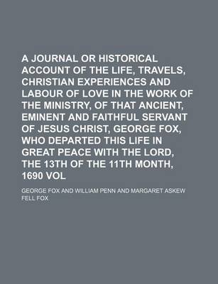 Book cover for A Journal or Historical Account of the Life, Travels, Sufferings, Christian Experiences and Labour of Love in the Work of the Ministry, of That Ancient, Eminent and Faithful Servant of Jesus Christ, George Fox, Who Departed This Life in Great Peace with Volu