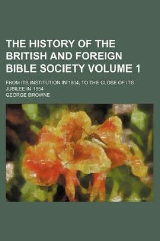 Cover of The History of the British and Foreign Bible Society; From Its Institution in 1804, to the Close of Its Jubilee in 1854 Volume 1