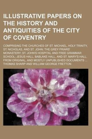 Cover of Illustrative Papers on the History and Antiquities of the City of Coventry; Comprising the Churches of St. Michael, Holy Trinity, St. Nicholas, and St. John; The Grey Friars' Monastery; St. John's Hospital and Free Grammar School; Jesus Hall, Bablake Hall,