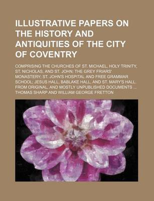 Book cover for Illustrative Papers on the History and Antiquities of the City of Coventry; Comprising the Churches of St. Michael, Holy Trinity, St. Nicholas, and St. John; The Grey Friars' Monastery; St. John's Hospital and Free Grammar School; Jesus Hall, Bablake Hall,