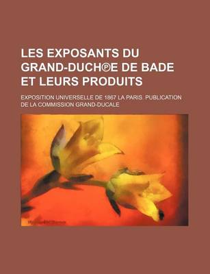 Book cover for Les Exposants Du Grand-Duch E de Bade Et Leurs Produits; Exposition Universelle de 1867 La Paris. Publication de La Commission Grand-Ducale