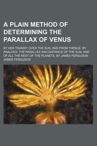 Cover of A Plain Method of Determining the Parallax of Venus; By Her Transit Over the Sun and from Thence, by Analogy, the Parallex and Distance of the Sun, and of All the Rest of the Planets. by James Ferguson