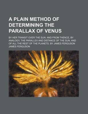 Book cover for A Plain Method of Determining the Parallax of Venus; By Her Transit Over the Sun and from Thence, by Analogy, the Parallex and Distance of the Sun, and of All the Rest of the Planets. by James Ferguson