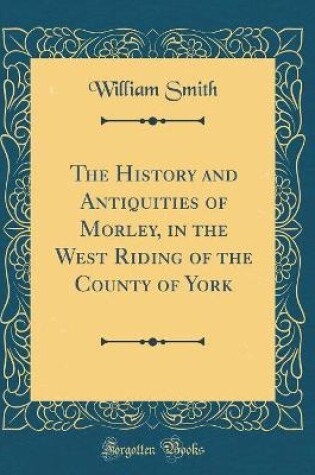Cover of The History and Antiquities of Morley, in the West Riding of the County of York (Classic Reprint)