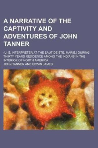 Cover of A Narrative of the Captivity and Adventures of John Tanner; (U. S. Interpreter at the Saut de Ste. Marie, ) During Thirty Years Residence Among the Indians in the Interior of North America