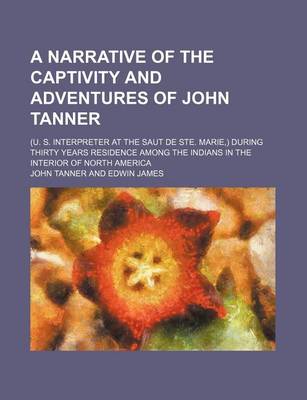 Book cover for A Narrative of the Captivity and Adventures of John Tanner; (U. S. Interpreter at the Saut de Ste. Marie, ) During Thirty Years Residence Among the Indians in the Interior of North America