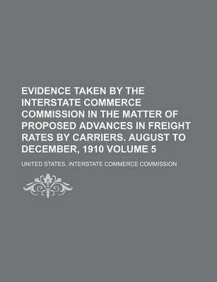 Book cover for Evidence Taken by the Interstate Commerce Commission in the Matter of Proposed Advances in Freight Rates by Carriers. August to December, 1910 Volume 5