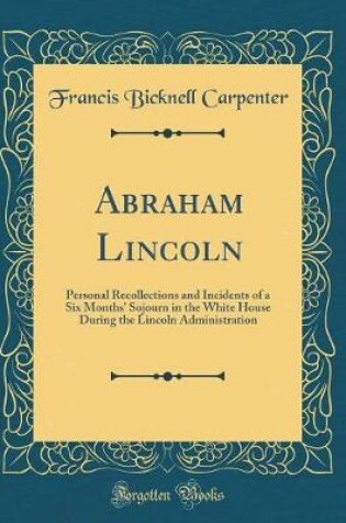 Cover of Abraham Lincoln: Personal Recollections and Incidents of a Six Months' Sojourn in the White House During the Lincoln Administration (Classic Reprint)