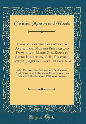 Book cover for Catalogue of the Collection of Ancient and Modern Pictures and Drawings of Major-Gen. Kennett Gregg Henderson, C. B., Deceased, Late of 38 Queen's Gate Terrace, S. W: Also Pictures, the Property of a Nobleman; And Pictures and Drawings From Numerous Priva