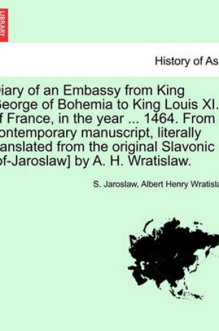 Cover of Diary of an Embassy from King George of Bohemia to King Louis XI. of France, in the Year ... 1464. from a Contemporary Manuscript, Literally Translated from the Original Slavonic [Of-Jaroslaw] by A. H. Wratislaw.