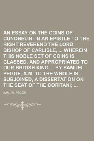 Cover of An Essay on the Coins of Cunobelin; In an Epistle to the Right Reverend the Lord Bishop of Carlisle, Wherein This Noble Set of Coins Is Classed, and Appropriated to Our British King by Samuel Pegge, A.M. to the Whole Is Subjoined, a Dissertation on the