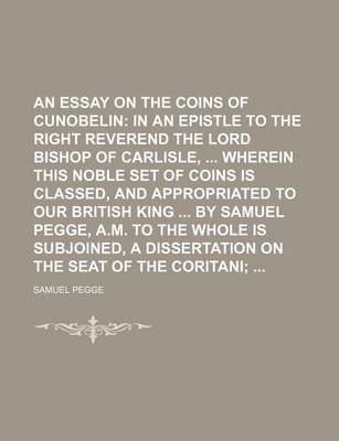 Book cover for An Essay on the Coins of Cunobelin; In an Epistle to the Right Reverend the Lord Bishop of Carlisle, Wherein This Noble Set of Coins Is Classed, and Appropriated to Our British King by Samuel Pegge, A.M. to the Whole Is Subjoined, a Dissertation on the