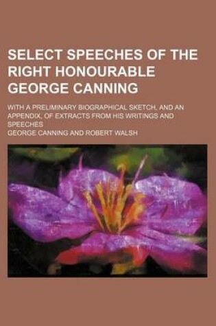 Cover of Select Speeches of the Right Honourable George Canning; With a Preliminary Biographical Sketch, and an Appendix, of Extracts from His Writings and Speeches