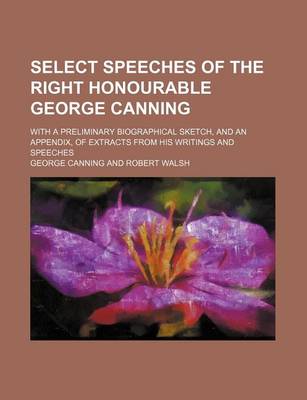 Book cover for Select Speeches of the Right Honourable George Canning; With a Preliminary Biographical Sketch, and an Appendix, of Extracts from His Writings and Speeches