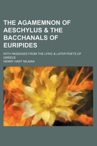 Cover of The Agamemnon of Aeschylus & the Bacchanals of Euripides; With Passages from the Lyric & Later Poets of Greece