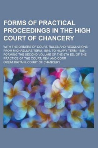 Cover of Forms of Practical Proceedings in the High Court of Chancery; With the Orders of Court, Rules and Regulations, from Michaelmas Term, 1849, to Hilary Term, 1856. Forming the Second Volume of the 5th Ed. of the Practice of the Court, REV.