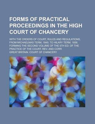 Book cover for Forms of Practical Proceedings in the High Court of Chancery; With the Orders of Court, Rules and Regulations, from Michaelmas Term, 1849, to Hilary Term, 1856. Forming the Second Volume of the 5th Ed. of the Practice of the Court, REV.