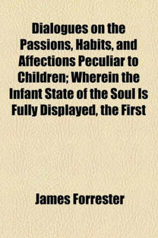 Cover of Dialogues on the Passions, Habits, and Affections Peculiar to Children; Wherein the Infant State of the Soul Is Fully Displayed, the First