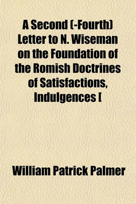 Book cover for A Second (-Fourth) Letter to N. Wiseman on the Foundation of the Romish Doctrines of Satisfactions, Indulgences [&C.].