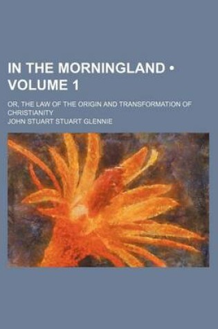 Cover of In the Morningland (Volume 1); Or, the Law of the Origin and Transformation of Christianity