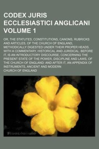 Cover of Codex Juris Ecclesiastici Anglicani Volume 1; Or, the Statutes, Constitutions, Canons, Rubricks and Articles, of the Church of England, Methodically Digested Under Their Proper Heads. with a Commentary, Historical and Juridical. Before It, Is an Introduct