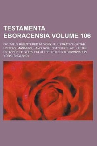 Cover of Testamenta Eboracensia Volume 106; Or, Wills Registered at York, Illustrative of the History, Manners, Language, Statistics, &C., of the Province of York, from the Year 1300 Downwards