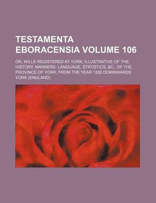 Book cover for Testamenta Eboracensia Volume 106; Or, Wills Registered at York, Illustrative of the History, Manners, Language, Statistics, &C., of the Province of York, from the Year 1300 Downwards