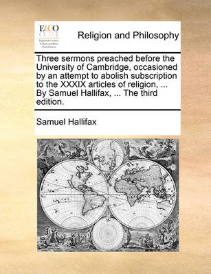 Book cover for Three Sermons Preached Before the University of Cambridge, Occasioned by an Attempt to Abolish Subscription to the XXXIX Articles of Religion, ... by Samuel Hallifax, ... the Third Edition.