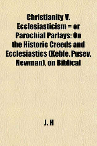 Cover of Christianity V. Ecclesiasticism = or Parochial Parlays; On the Historic Creeds and Ecclesiastics (Keble, Pusey, Newman), on Biblical