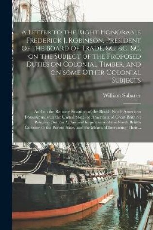 Cover of A Letter to the Right Honorable Frederick J. Robinson, President of the Board of Trade, &c. &c. &c. on the Subject of the Proposed Duties on Colonial Timber, and on Some Other Colonial Subjects [microform]